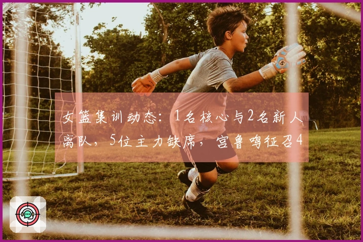 女篮集训动态：1名核心与2名新人离队，5位主力缺席，宫鲁鸣征召4名替补选手