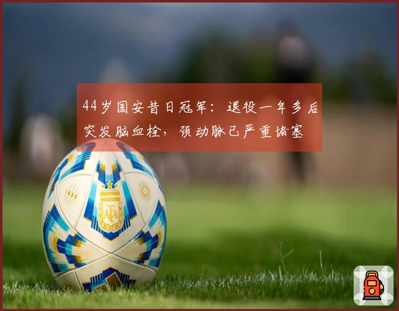 44岁国安昔日冠军：退役一年多后突发脑血栓，颈动脉已严重堵塞